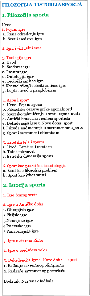 �������: FILOZOFIJA  I ISTORIJA SPORTA1. Filozofija sportaUvod  1. Pojam igre   a. Rana određenja igre b. Svet i sredstva igre2. Igra i virtualni svet  3. Teologija igre a. Uvodb. Sredstva igrec. Prostor igred. Ontologija igree. Teološki smisao igref. Kosmološko/teološki smisao igreg. Lopta: uvod u panglobizam4. Agon i sport    a. Uvod. Pojam agonab. Filozofske osnove grčke agonalnostic. Sportsko takmičenje u svetu agonalnostid. Antički borac i savremeni sportista e. Dekadencija igre u Novo doba: sport  f. Priroda nadmetanja u savremenom sportug. Sport i savremeni olimpizam     5. Estetika tela i sporta  a. Uvod. Estetika i estetskob. Telo i telesnostc. Estetska dimenzija sporta6. Sport kao praktična tanatologija  a. Smrt kao filozofski problemb. Sport kao izbor smrti2. Istorija sporta1. Igre Starog sveta2. Igre u Antičko doba1. Olimpijsle igre 2 Pitijsle igre3 Nemejske igre4 Istamske igre5 Panatenejske igre3. Igre u starom Rimu4. Igre u Srednjem veku5. Dekadencija igre u Novo doba � sport1. Rađanje savremnog olimpizma2. Rađanje savremenog potrošačaDodatak: Nastanak fudbala